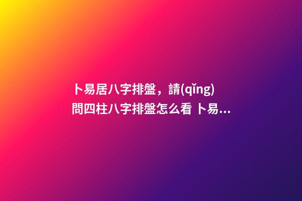 卜易居八字排盤，請(qǐng)問四柱八字排盤怎么看 卜易居八字排盤，卜易居八字排盤中有三個(gè)災(zāi)煞-第1張-觀點(diǎn)-玄機(jī)派